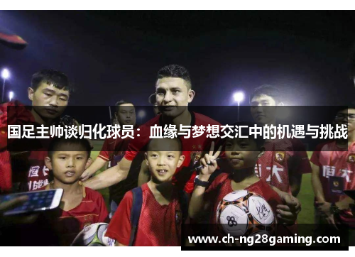 国足主帅谈归化球员:血缘与梦想交汇中的机遇与挑战 国足主帅谈归化球员:血缘与梦想交汇中的机遇与挑战
