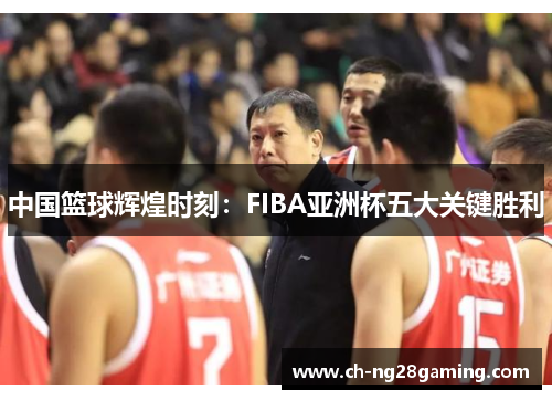 中国篮球辉煌时刻:FIBA亚洲杯五大关键胜利 中国篮球辉煌时刻:FIBA亚洲杯五大关键胜利