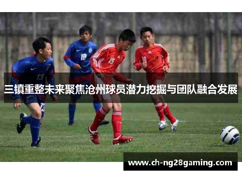 三镇重整未来聚焦沧州球员潜力挖掘与团队融合发展 三镇重整未来聚焦沧州球员潜力挖掘与团队融合发展