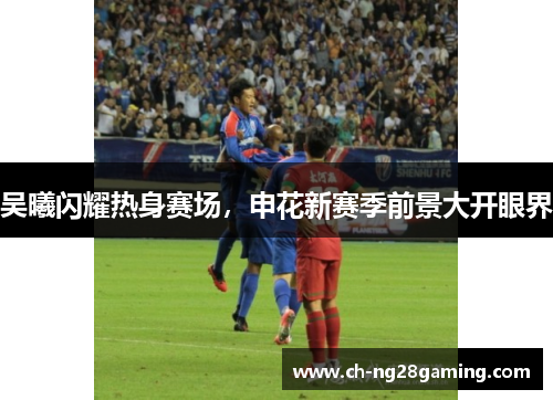 吴曦闪耀热身赛场,申花新赛季前景大开眼界 吴曦闪耀热身赛场,申花新赛季前景大开眼界