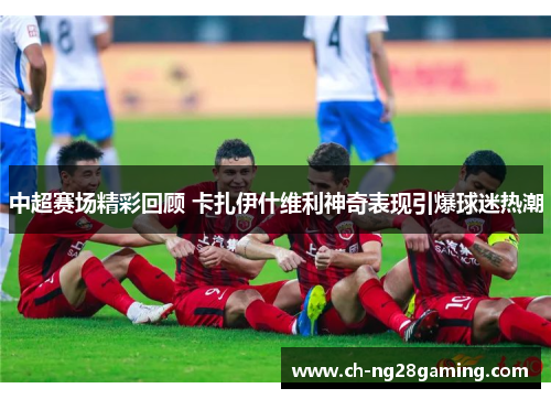 中超赛场精彩回顾 卡扎伊什维利神奇表现引爆球迷热潮 中超赛场精彩回顾 卡扎伊什维利神奇表现引爆球迷热潮