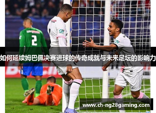 如何延续姆巴佩决赛进球的传奇成就与未来足坛的影响力