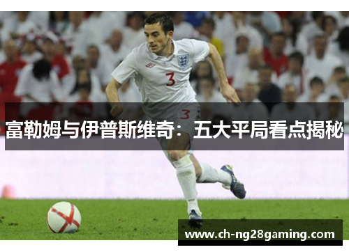 富勒姆与伊普斯维奇:五大平局看点揭秘 富勒姆与伊普斯维奇:五大平局看点揭秘