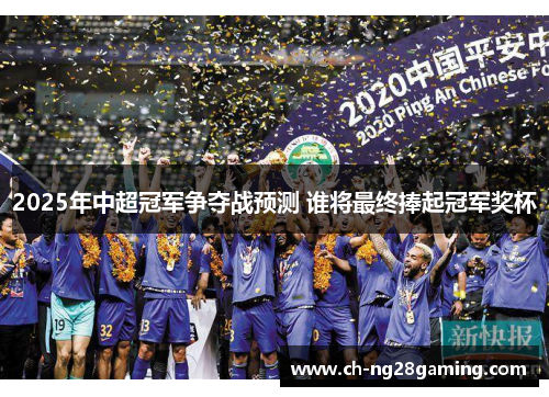 2025年中超冠军争夺战预测 谁将最终捧起冠军奖杯 2025年中超冠军争夺战预测 谁将最终捧起冠军奖杯