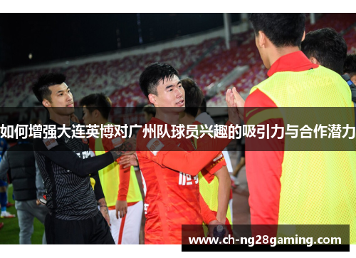 如何增强大连英博对广州队球员兴趣的吸引力与合作潜力