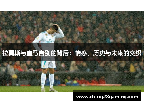 拉莫斯与皇马告别的背后:情感、历史与未来的交织 拉莫斯与皇马告别的背后:情感、历史与未来的交织