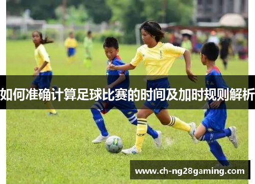 如何准确计算足球比赛的时间及加时规则解析 如何准确计算足球比赛的时间及加时规则解析