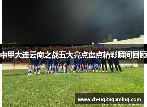 中甲大连云南之战五大亮点盘点精彩瞬间回顾