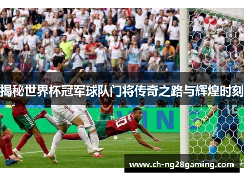 揭秘世界杯冠军球队门将传奇之路与辉煌时刻 揭秘世界杯冠军球队门将传奇之路与辉煌时刻