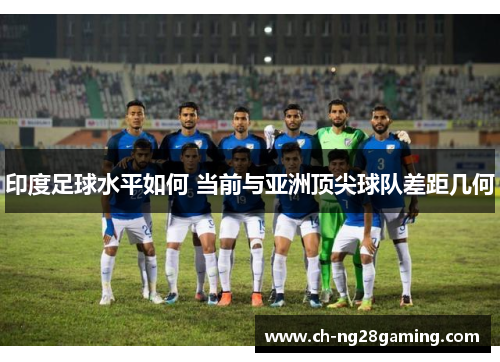 印度足球水平如何 当前与亚洲顶尖球队差距几何 印度足球水平如何 当前与亚洲顶尖球队差距几何