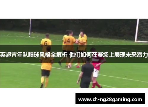 英超青年队踢球风格全解析 他们如何在赛场上展现未来潜力 英超青年队踢球风格全解析 他们如何在赛场上展现未来潜力