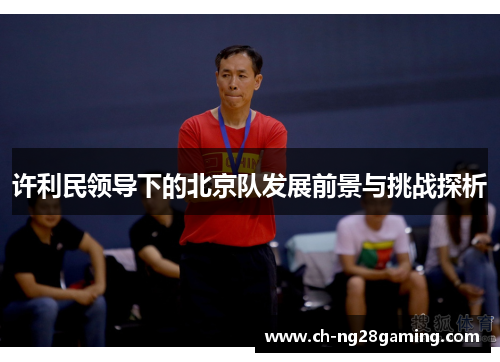 许利民领导下的北京队发展前景与挑战探析 许利民领导下的北京队发展前景与挑战探析