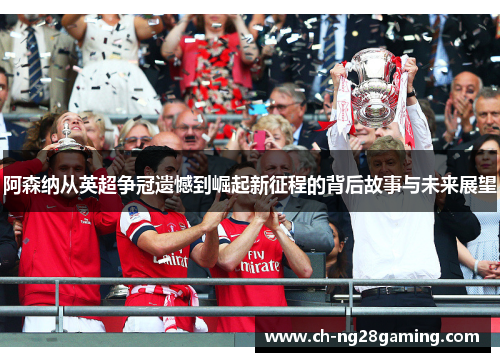 阿森纳从英超争冠遗憾到崛起新征程的背后故事与未来展望