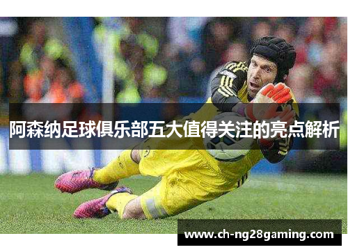 阿森纳足球俱乐部五大值得关注的亮点解析 阿森纳足球俱乐部五大值得关注的亮点解析