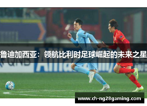 鲁迪加西亚:领航比利时足球崛起的未来之星 鲁迪加西亚:领航比利时足球崛起的未来之星