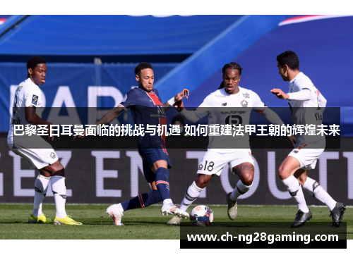 巴黎圣日耳曼面临的挑战与机遇 如何重建法甲王朝的辉煌未来