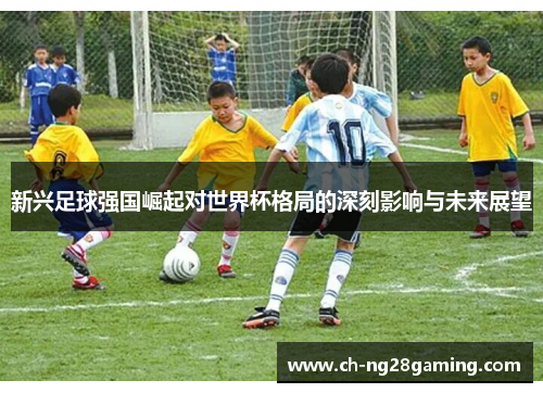 新兴足球强国崛起对世界杯格局的深刻影响与未来展望