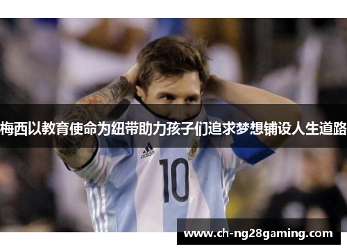 梅西以教育使命为纽带助力孩子们追求梦想铺设人生道路 梅西以教育使命为纽带助力孩子们追求梦想铺设人生道路