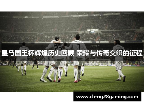 皇马国王杯辉煌历史回顾 荣耀与传奇交织的征程 皇马国王杯辉煌历史回顾 荣耀与传奇交织的征程