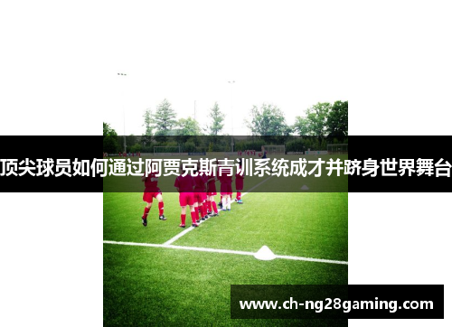 顶尖球员如何通过阿贾克斯青训系统成才并跻身世界舞台 顶尖球员如何通过阿贾克斯青训系统成才并跻身世界舞台